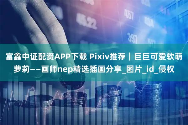 富鑫中证配资APP下载 Pixiv推荐｜巨巨可爱软萌萝莉——画师nep精选插画分享_图片_id_侵权