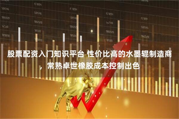 股票配资入门知识平台 性价比高的水墨辊制造商，常熟卓世橡胶成本控制出色