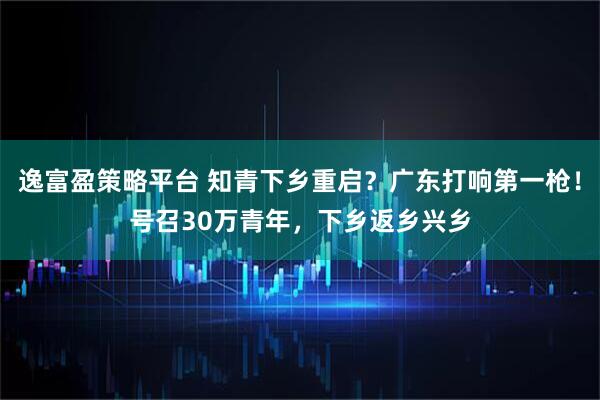 逸富盈策略平台 知青下乡重启？广东打响第一枪！号召30万青年，下乡返乡兴乡