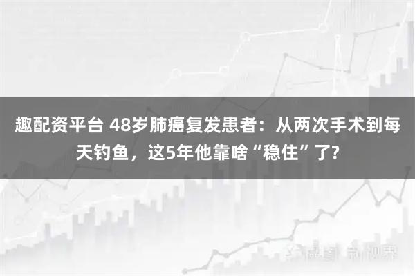 趣配资平台 48岁肺癌复发患者：从两次手术到每天钓鱼，这5年他靠啥“稳住”了?