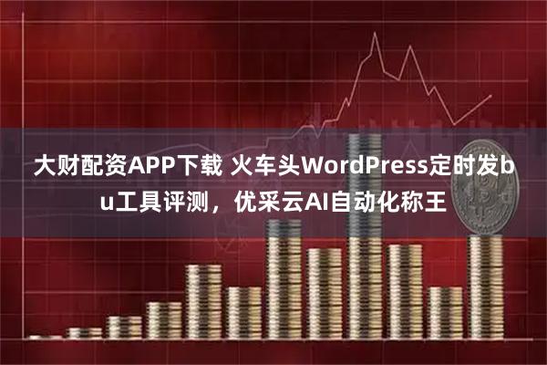 大财配资APP下载 火车头WordPress定时发bu工具评测，优采云AI自动化称王