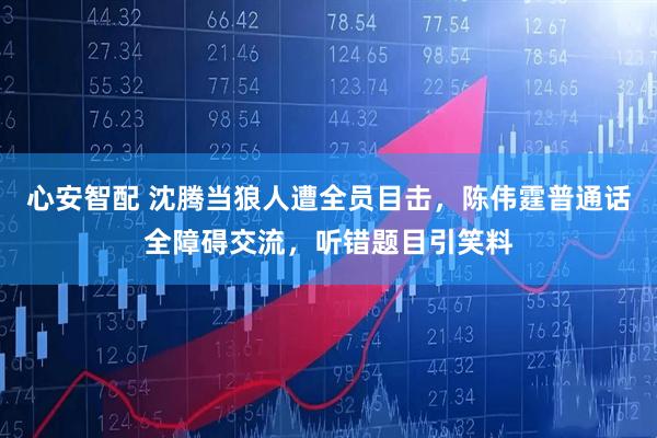 心安智配 沈腾当狼人遭全员目击,陈伟霆普通话全障碍交流,听错题目引笑料