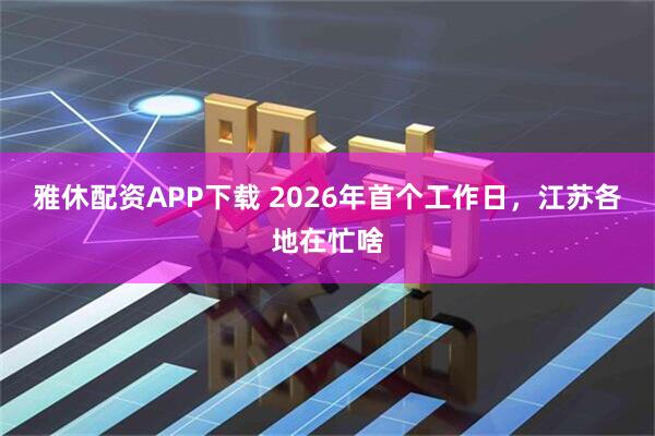 雅休配资APP下载 2026年首个工作日，江苏各地在忙啥
