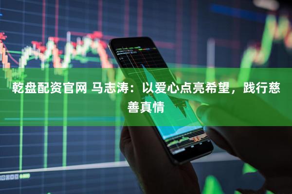 乾盘配资官网 马志涛：以爱心点亮希望，践行慈善真情