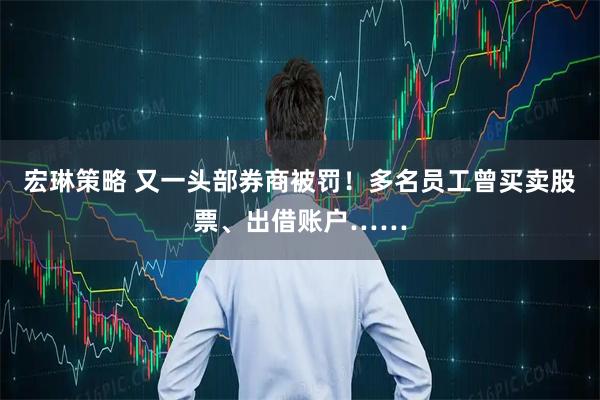 宏琳策略 又一头部券商被罚！多名员工曾买卖股票、出借账户……