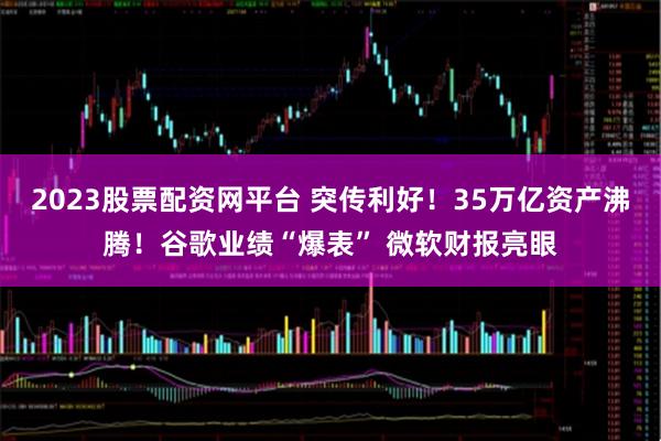 2023股票配资网平台 突传利好!35万亿资产沸腾!谷歌业绩“爆表” 微软财报亮眼