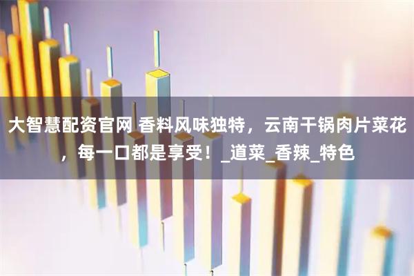 大智慧配资官网 香料风味独特，云南干锅肉片菜花，每一口都是享受！_道菜_香辣_特色