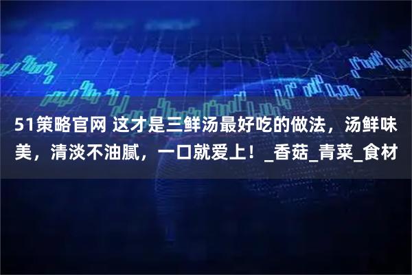 51策略官网 这才是三鲜汤最好吃的做法，汤鲜味美，清淡不油腻，一口就爱上！_香菇_青菜_食材