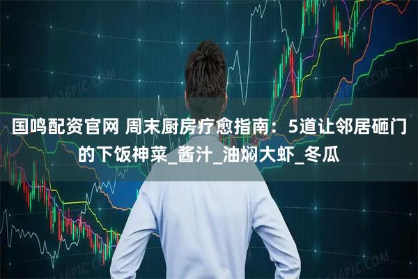 国鸣配资官网 周末厨房疗愈指南：5道让邻居砸门的下饭神菜_酱汁_油焖大虾_冬瓜