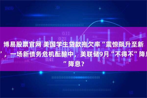 博易股票官网 美国学生贷款拖欠率“震惊飙升至新高”，一场新债务危机酝酿中，美联储9月“不得不”降息？