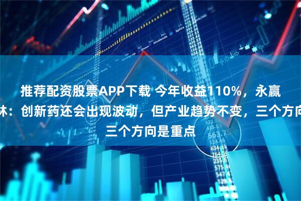 推荐配资股票APP下载 今年收益110%，永赢基金单林：创新药还会出现波动，但产业趋势不变，三个方向是重点